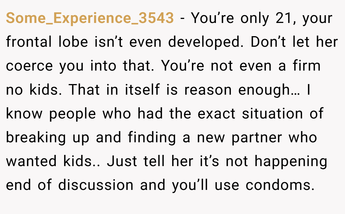 Some_Experience_3543 − You’re only 21, your frontal lobe isn’t even developed. Don’t let her coerce you into that. You’re not even a firm no kids. That in itself is reason enough… I know people who had the exact situation of breaking up and finding a new partner who wanted kids.. Just tell her it’s not happening end of discussion and you’ll use condoms.