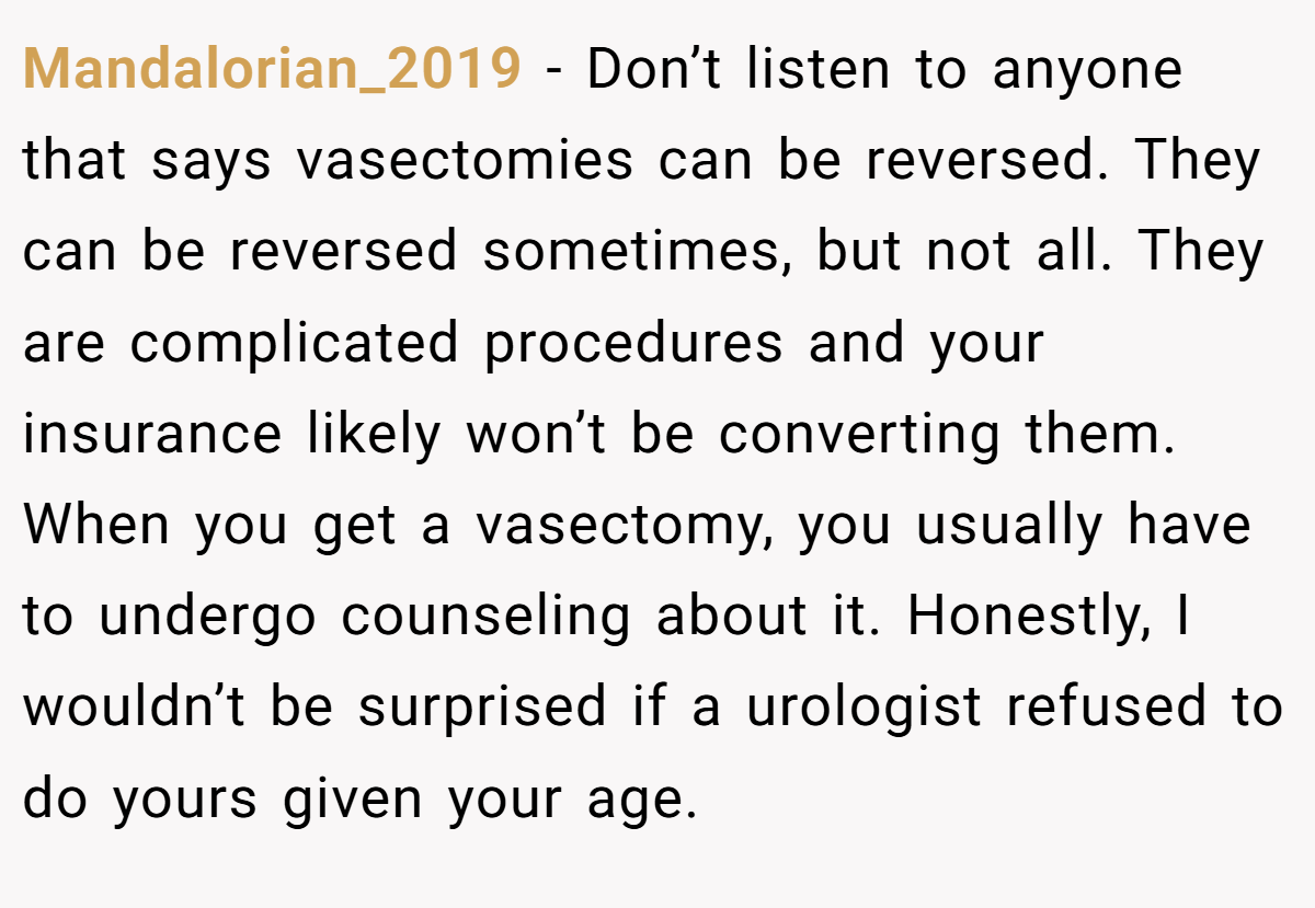 Mandalorian_2019 − Don’t listen to anyone that says vasectomies can be reversed. They can be reversed sometimes, but not all. They are complicated procedures and your insurance likely won’t be converting them. When you get a vasectomy, you usually have to undergo counseling about it. Honestly, I wouldn’t be surprised if a urologist refused to do yours given your age.