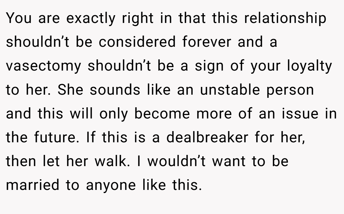 You are exactly right in that this relationship shouldn’t be considered forever and a vasectomy shouldn’t be a sign of your loyalty to her. She sounds like an unstable person and this will only become more of an issue in the future. If this is a dealbreaker for her, then let her walk. I wouldn’t want to be married to anyone like this.