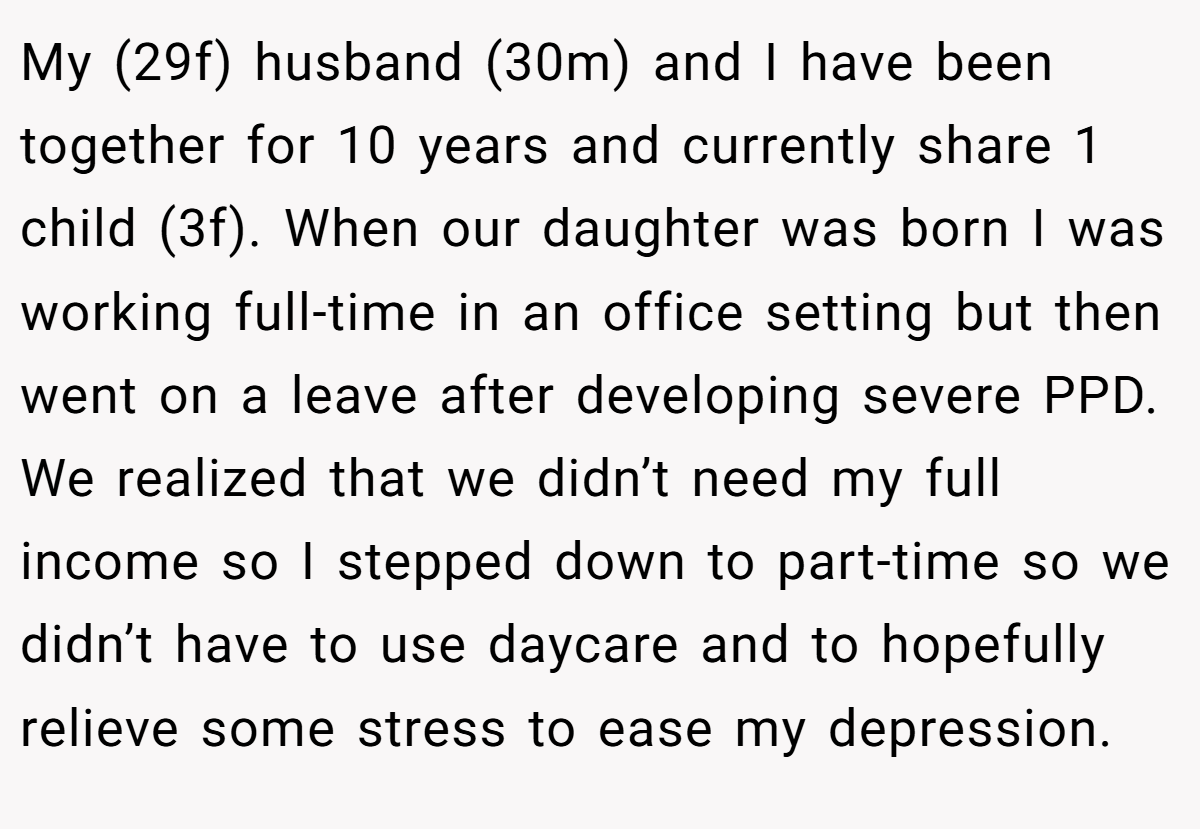 My (29f) husband (30m) and I have been together for 10 years and currently share 1 child (3f). When our daughter was born I was working full-time in an office setting but then went on a leave after developing severe PPD. We realized that we didn’t need my full income so I stepped down to part-time so we didn’t have to use daycare and to hopefully relieve some stress to ease my depression.