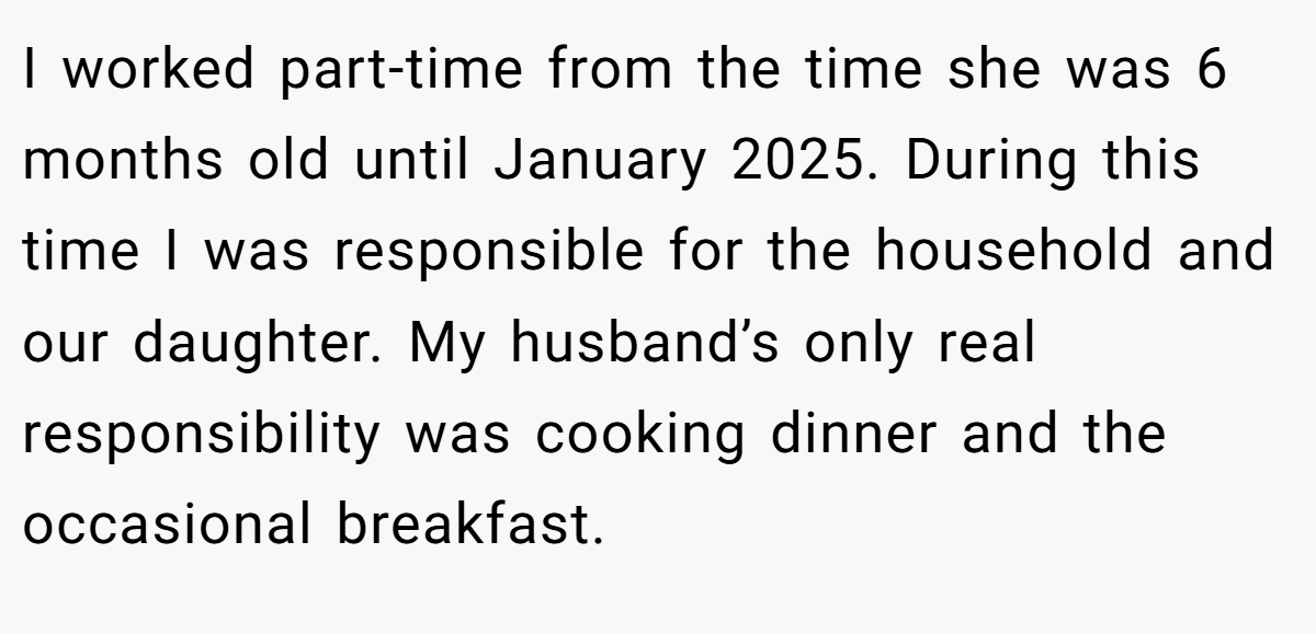 I worked part-time from the time she was 6 months old until January 2025. During this time I was responsible for the household and our daughter. My husband’s only real responsibility was cooking dinner and the occasional breakfast.