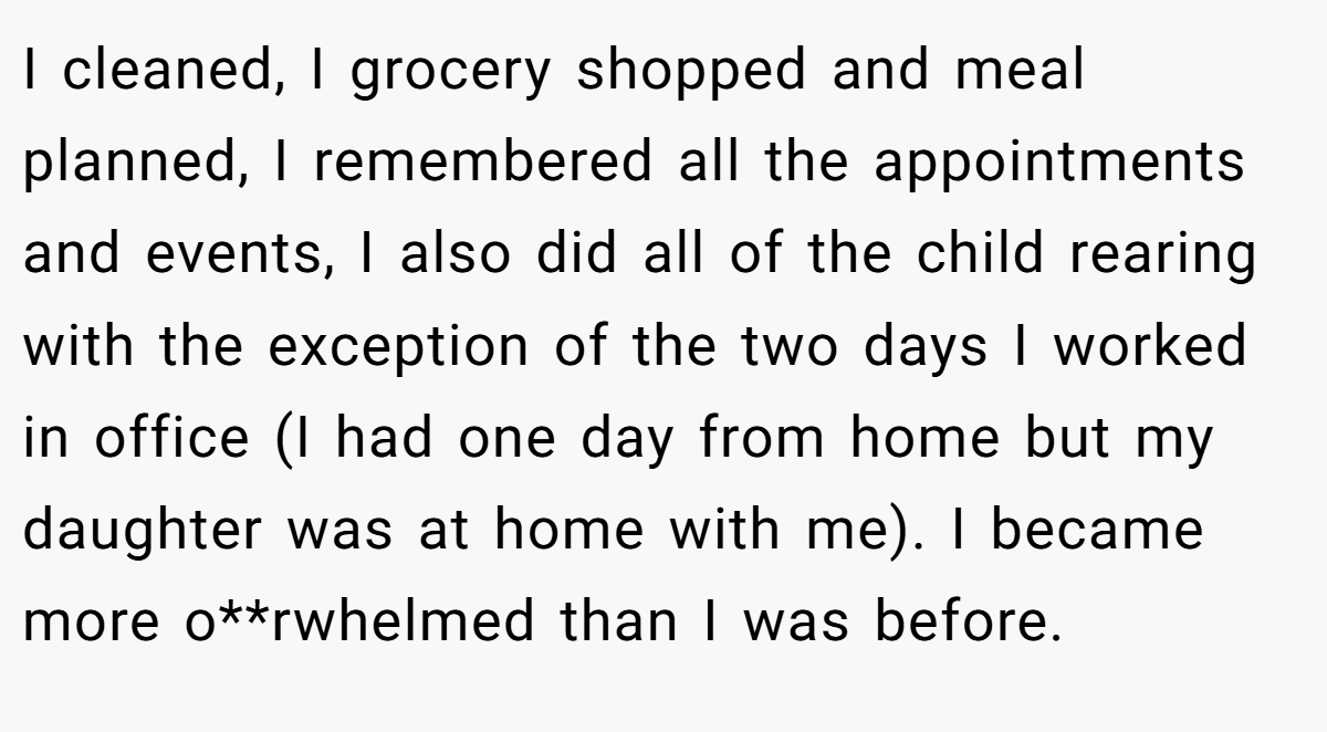I cleaned, I grocery shopped and meal planned, I remembered all the appointments and events, I also did all of the child rearing with the exception of the two days I worked in office (I had one day from home but my daughter was at home with me). I became more o**rwhelmed than I was before.