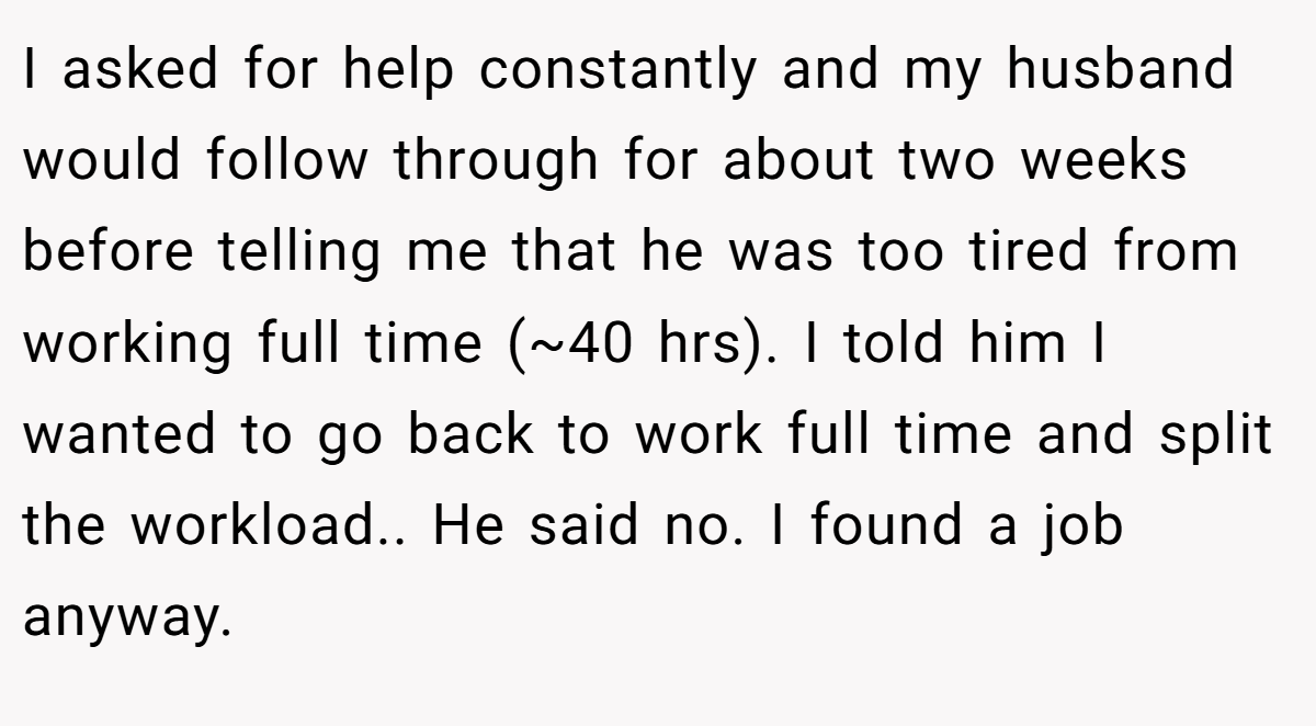 I asked for help constantly and my husband would follow through for about two weeks before telling me that he was too tired from working full time (~40 hrs). I told him I wanted to go back to work full time and split the workload.. He said no. I found a job anyway.