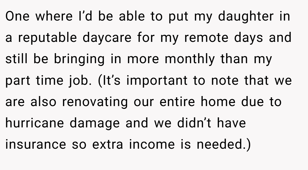 One where I’d be able to put my daughter in a reputable daycare for my remote days and still be bringing in more monthly than my part time job. (It’s important to note that we are also renovating our entire home due to hurricane damage and we didn’t have insurance so extra income is needed.)