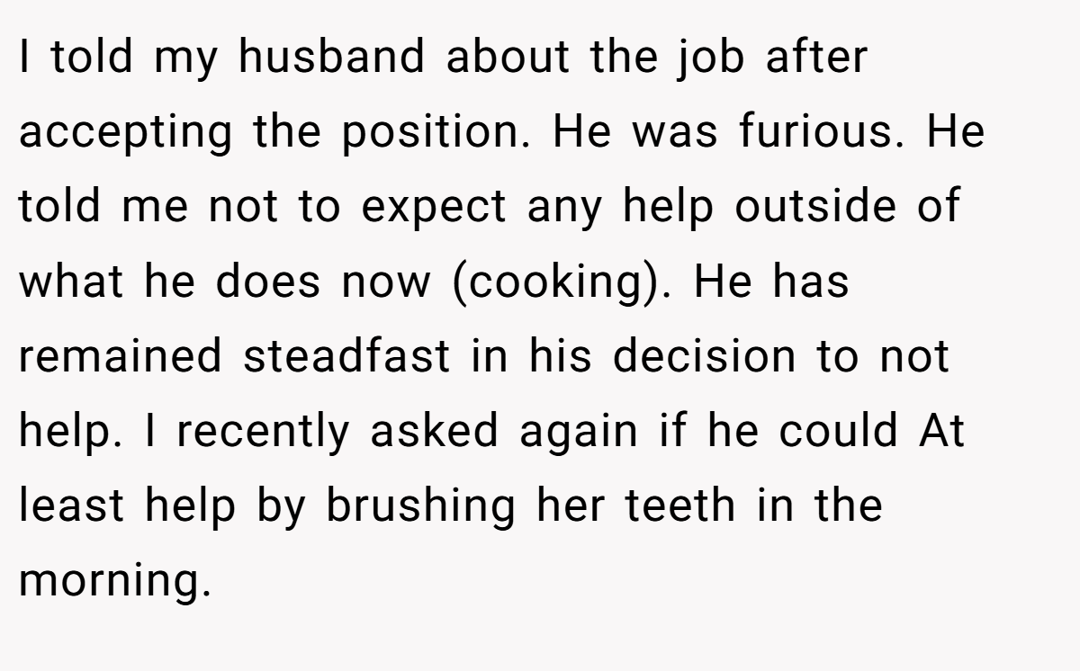 I told my husband about the job after accepting the position. He was furious. He told me not to expect any help outside of what he does now (cooking). He has remained steadfast in his decision to not help. I recently asked again if he could At least help by brushing her teeth in the morning.