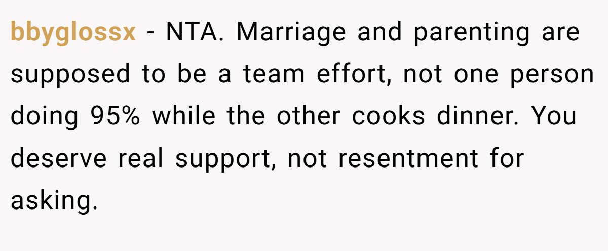 bbyglossx − NTA. Marriage and parenting are supposed to be a team effort, not one person doing 95% while the other cooks dinner. You deserve real support, not resentment for asking.
