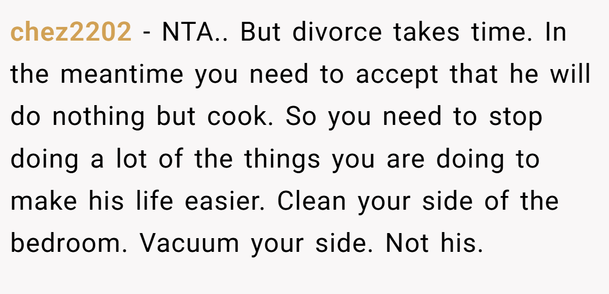 chez2202 − NTA.. But divorce takes time. In the meantime you need to accept that he will do nothing but cook. So you need to stop doing a lot of the things you are doing to make his life easier. Clean your side of the bedroom. Vacuum your side. Not his.