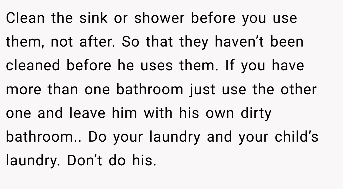 Clean the sink or shower before you use them, not after. So that they haven’t been cleaned before he uses them. If you have more than one bathroom just use the other one and leave him with his own dirty bathroom.. Do your laundry and your child’s laundry. Don’t do his.