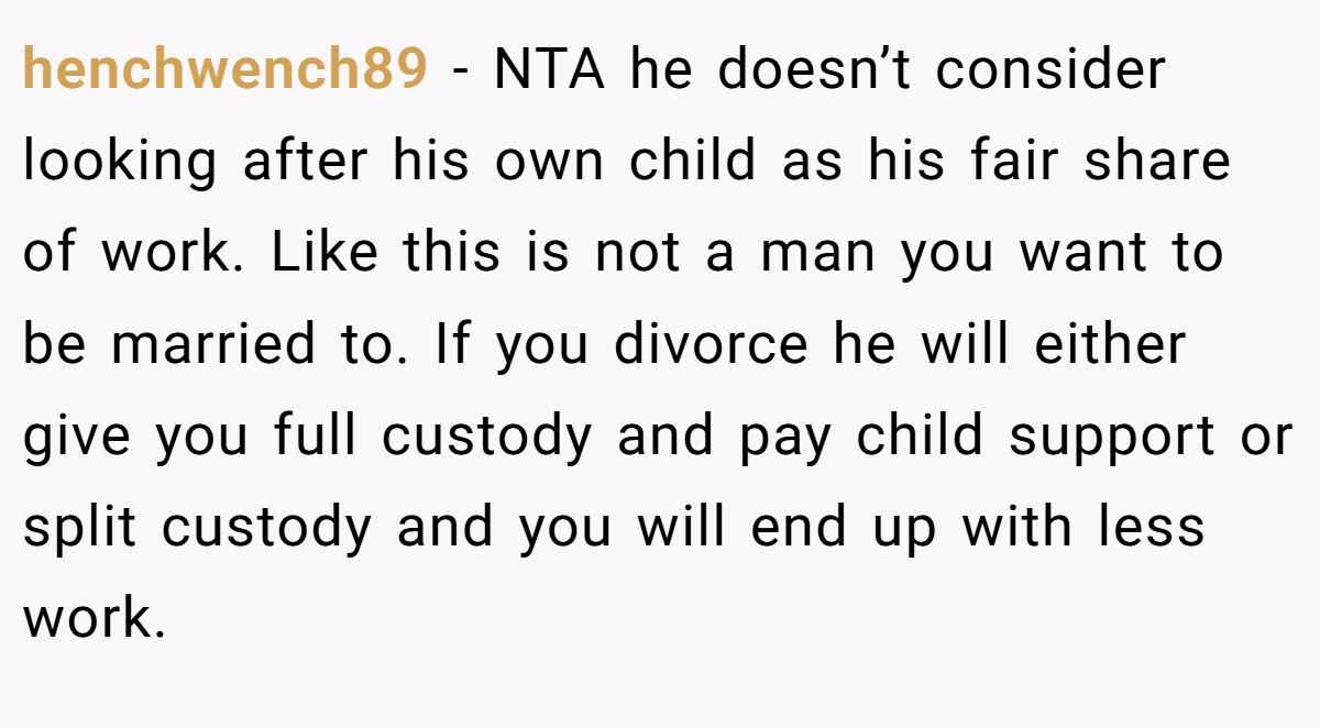 henchwench89 − NTA he doesn’t consider looking after his own child as his fair share of work. Like this is not a man you want to be married to. If you divorce he will either give you full custody and pay child support or split custody and you will end up with less work.