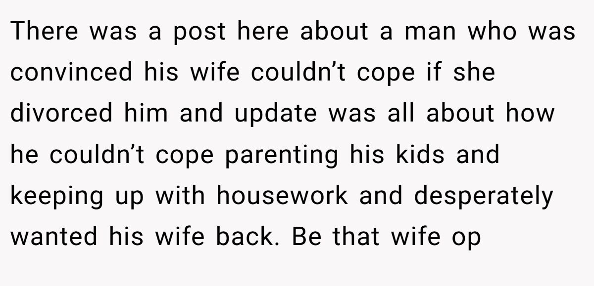 There was a post here about a man who was convinced his wife couldn’t cope if she divorced him and update was all about how he couldn’t cope parenting his kids and keeping up with housework and desperately wanted his wife back. Be that wife op