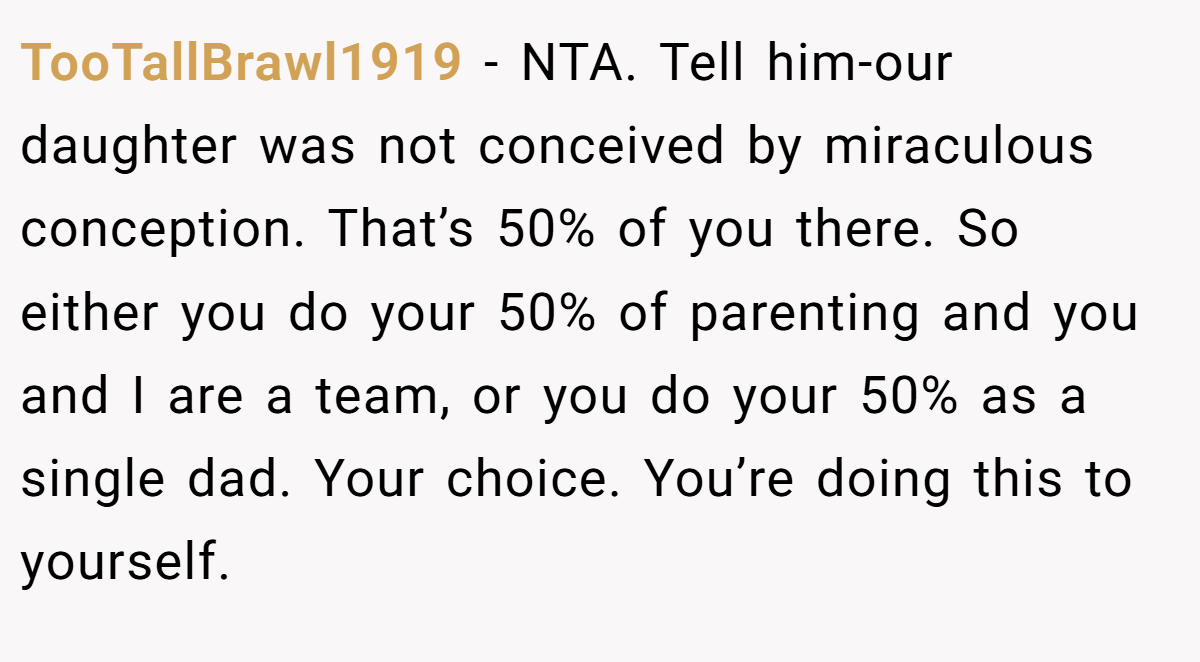 TooTallBrawl1919 − NTA. Tell him-our daughter was not conceived by miraculous conception. That’s 50% of you there. So either you do your 50% of parenting and you and I are a team, or you do your 50% as a single dad. Your choice. You’re doing this to yourself.