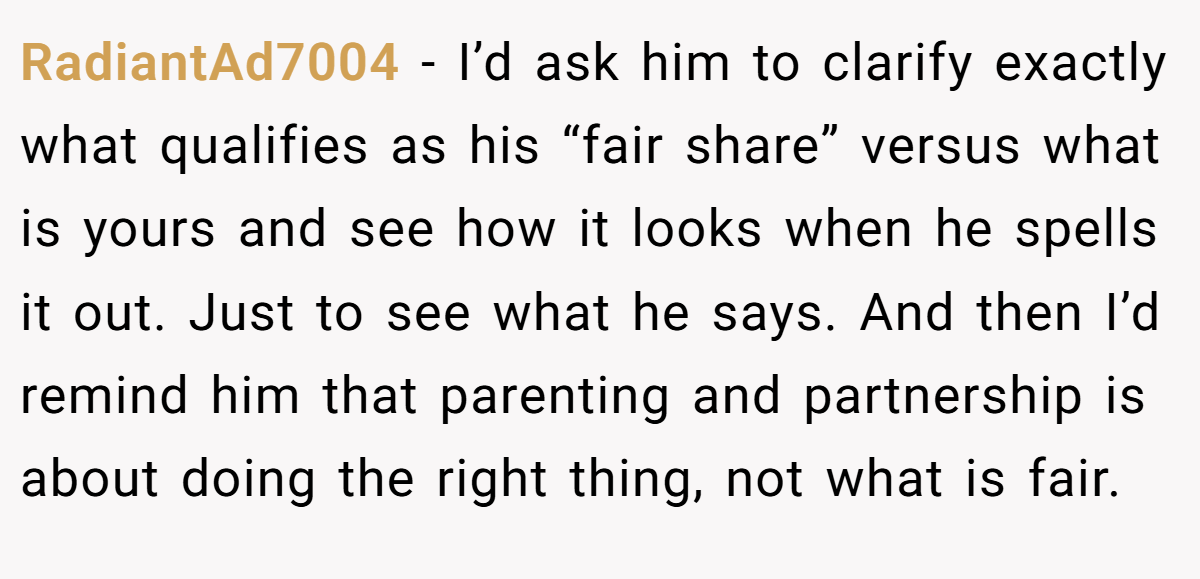 RadiantAd7004 − I’d ask him to clarify exactly what qualifies as his “fair share” versus what is yours and see how it looks when he spells it out. Just to see what he says. And then I’d remind him that parenting and partnership is about doing the right thing, not what is fair.