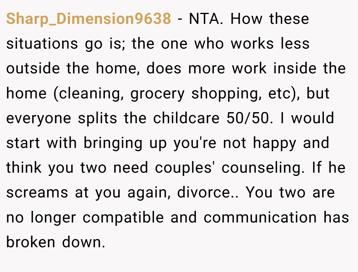 Sharp_Dimension9638 − NTA. How these situations go is; the one who works less outside the home, does more work inside the home (cleaning, grocery shopping, etc), but everyone splits the childcare 50/50. I would start with bringing up you're not happy and think you two need couples' counseling. If he screams at you again, divorce.. You two are no longer compatible and communication has broken down.