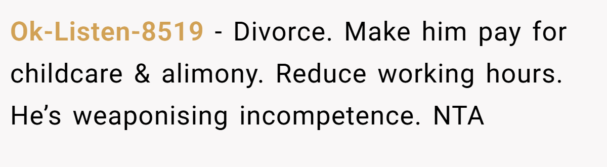 Ok-Listen-8519 − Divorce. Make him pay for childcare & alimony. Reduce working hours. He’s weaponising incompetence. NTA