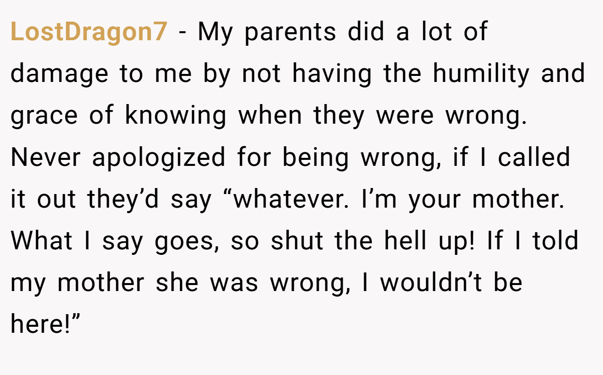LostDragon7 − My parents did a lot of damage to me by not having the humility and grace of knowing when they were wrong. Never apologized for being wrong, if I called it out they’d say “whatever. I’m your mother. What I say goes, so shut the hell up! If I told my mother she was wrong, I wouldn’t be here!”
