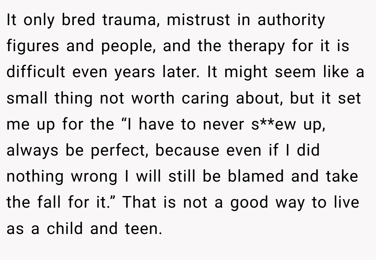 It only bred trauma, mistrust in authority figures and people, and the therapy for it is difficult even years later. It might seem like a small thing not worth caring about, but it set me up for the “I have to never s**ew up, always be perfect, because even if I did nothing wrong I will still be blamed and take the fall for it.” That is not a good way to live as a child and teen.
