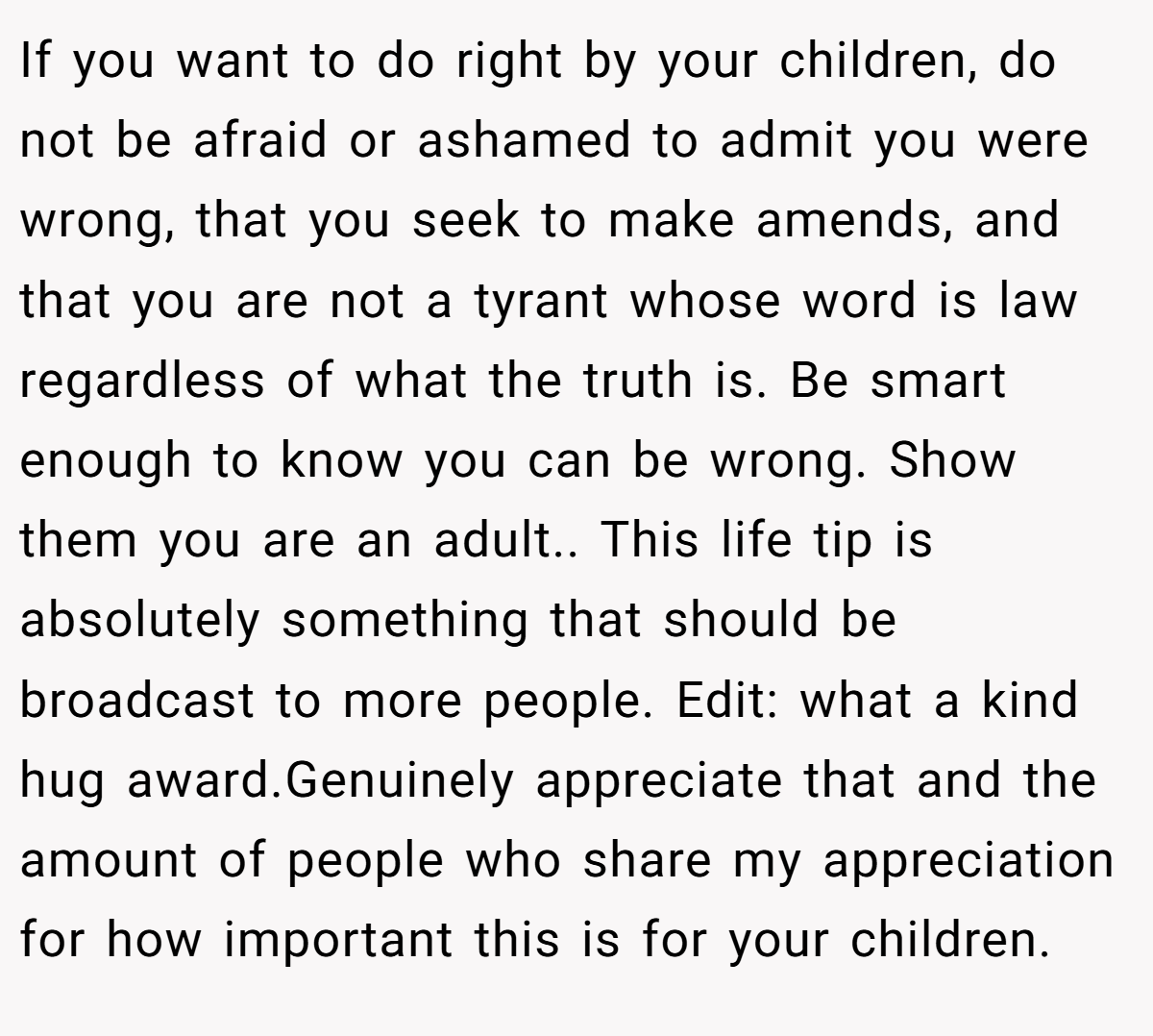 If you want to do right by your children, do not be afraid or ashamed to admit you were wrong, that you seek to make amends, and that you are not a tyrant whose word is law regardless of what the truth is. Be smart enough to know you can be wrong. Show them you are an adult.. This life tip is absolutely something that should be broadcast to more people. Edit: what a kind hug award.Genuinely appreciate that and the amount of people who share my appreciation for how important this is for your children.