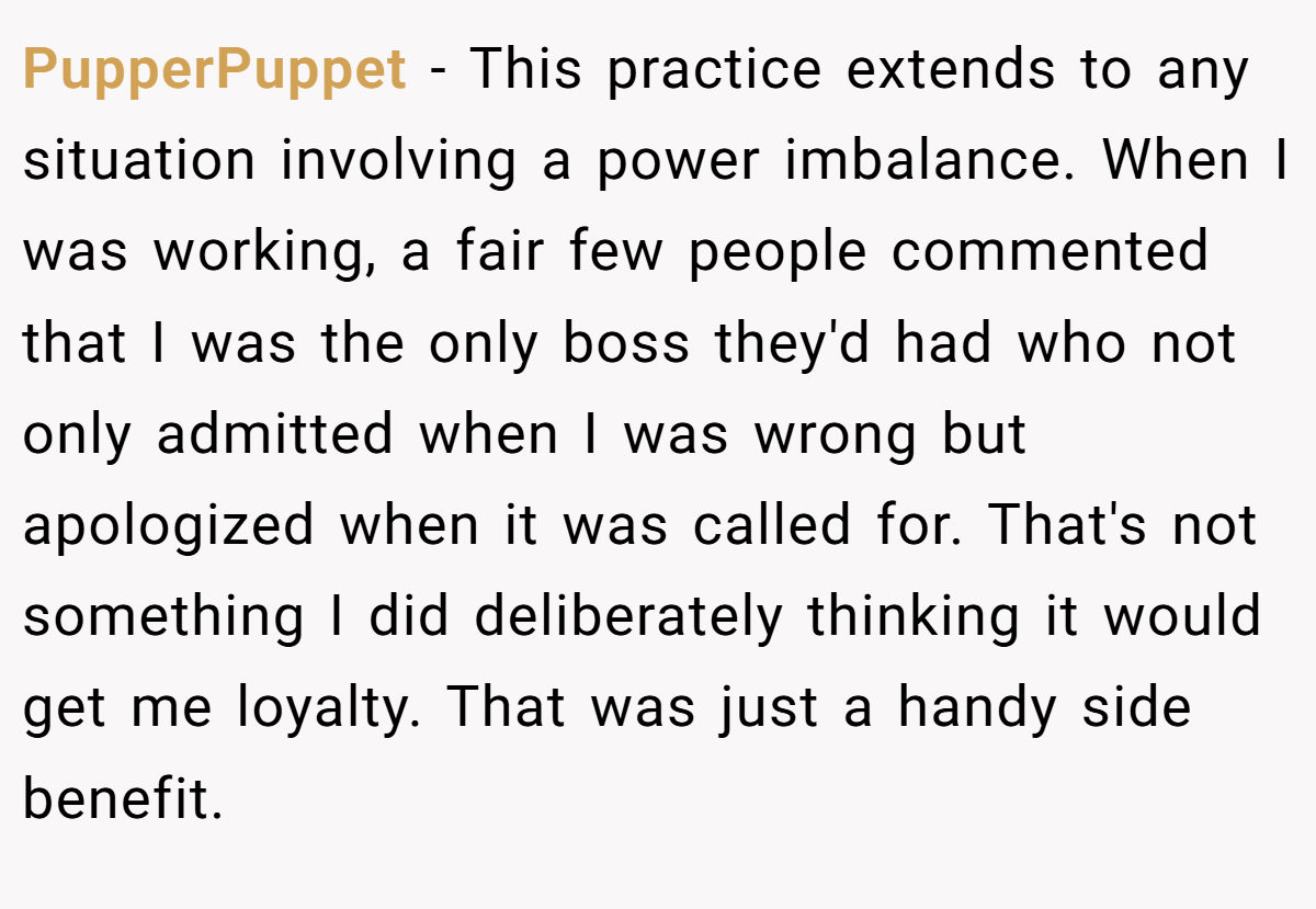 PupperPuppet − This practice extends to any situation involving a power imbalance. When I was working, a fair few people commented that I was the only boss they'd had who not only admitted when I was wrong but apologized when it was called for. That's not something I did deliberately thinking it would get me loyalty. That was just a handy side benefit.