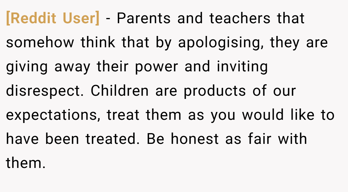 [Reddit User] − Parents and teachers that somehow think that by apologising, they are giving away their power and inviting disrespect. Children are products of our expectations, treat them as you would like to have been treated. Be honest as fair with them.