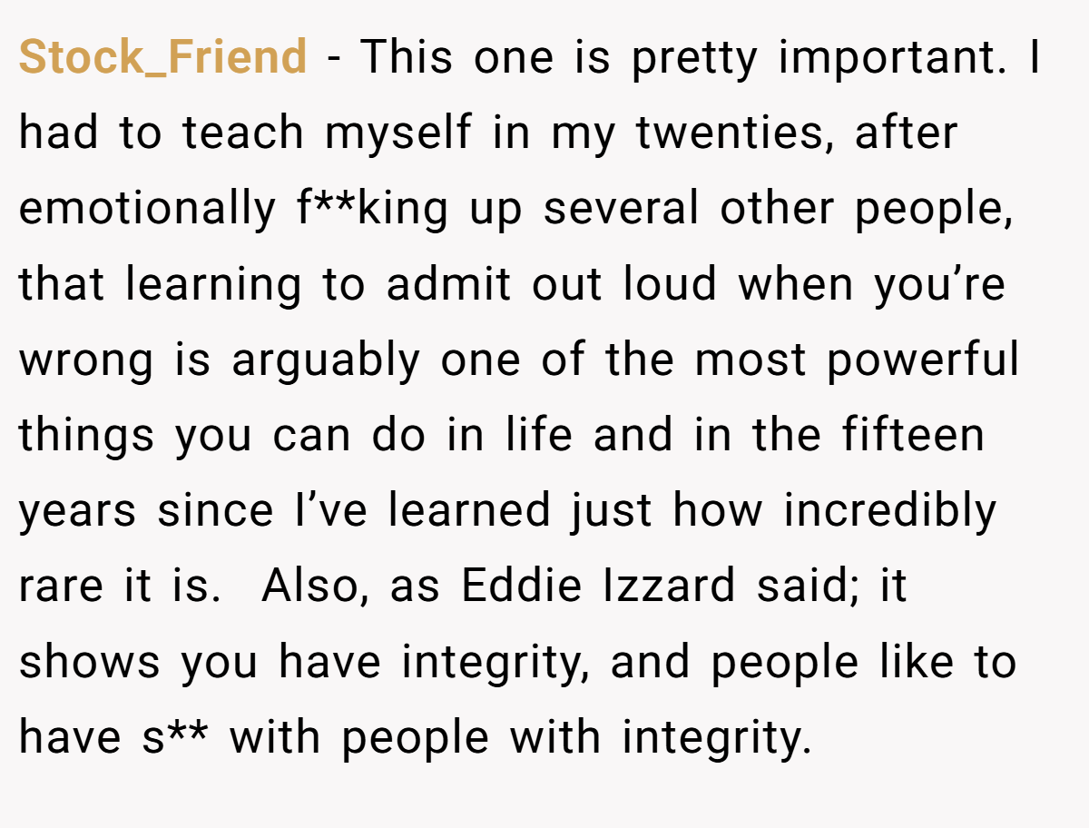 Stock_Friend − This one is pretty important. I had to teach myself in my twenties, after emotionally f**king up several other people, that learning to admit out loud when you’re wrong is arguably one of the most powerful things you can do in life and in the fifteen years since I’ve learned just how incredibly rare it is.  Also, as Eddie Izzard said; it shows you have integrity, and people like to have s** with people with integrity.