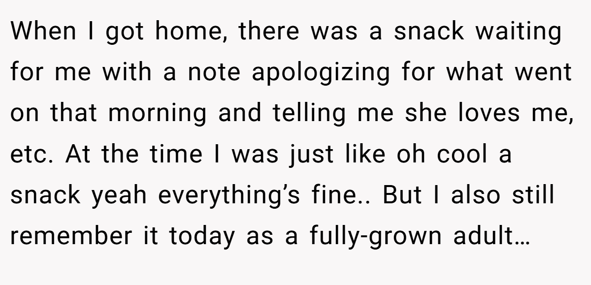 When I got home, there was a snack waiting for me with a note apologizing for what went on that morning and telling me she loves me, etc. At the time I was just like oh cool a snack yeah everything’s fine.. But I also still remember it today as a fully-grown adult…