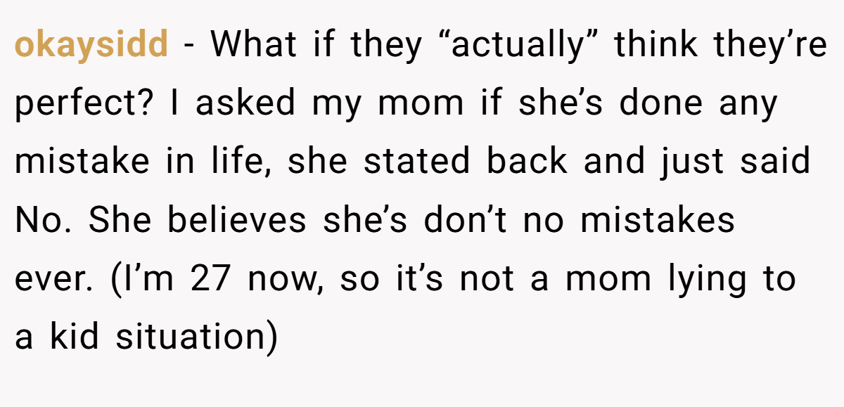 okaysidd − What if they “actually” think they’re perfect? I asked my mom if she’s done any mistake in life, she stated back and just said No. She believes she’s don’t no mistakes ever. (I’m 27 now, so it’s not a mom lying to a kid situation)