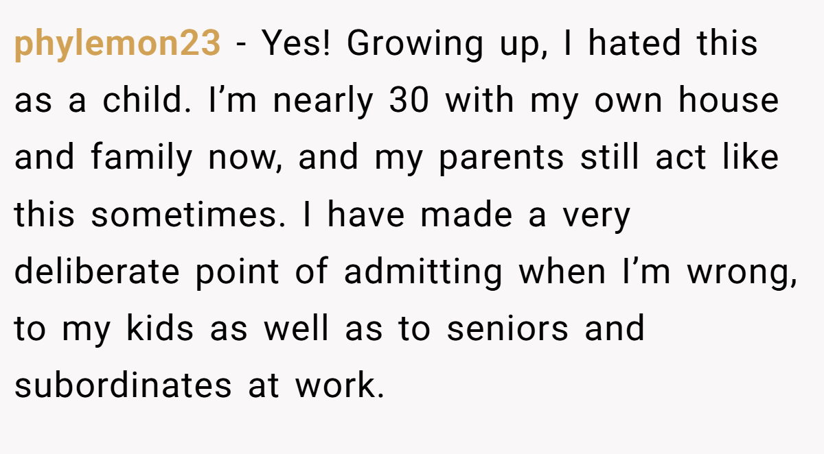 phylemon23 − Yes! Growing up, I hated this as a child. I’m nearly 30 with my own house and family now, and my parents still act like this sometimes. I have made a very deliberate point of admitting when I’m wrong, to my kids as well as to seniors and subordinates at work.