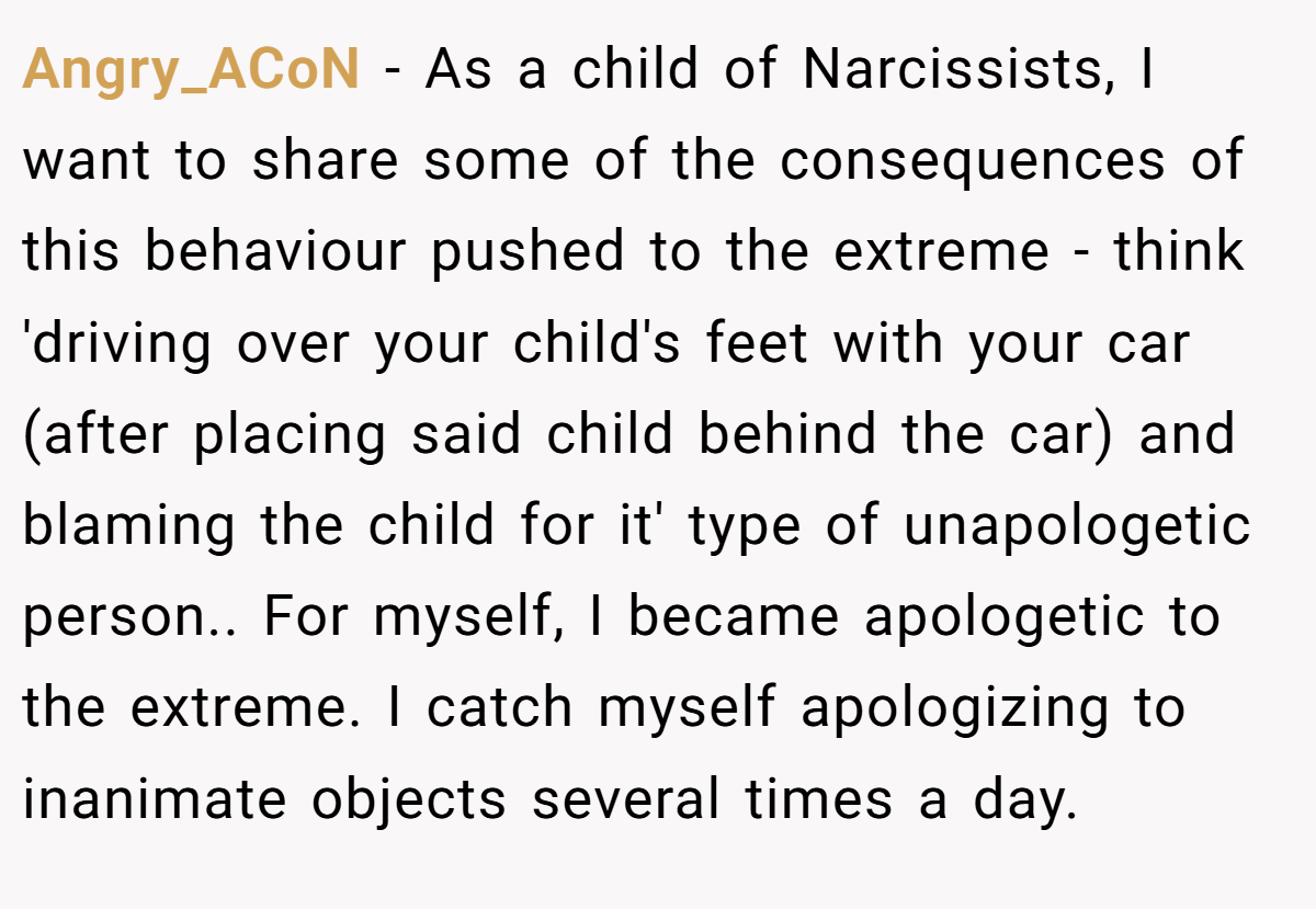 Angry_ACoN − As a child of Narcissists, I want to share some of the consequences of this behaviour pushed to the extreme - think 'driving over your child's feet with your car (after placing said child behind the car) and blaming the child for it' type of unapologetic person.. For myself, I became apologetic to the extreme. I catch myself apologizing to inanimate objects several times a day.