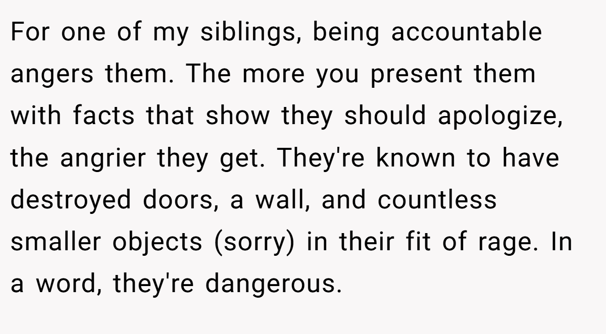For one of my siblings, being accountable angers them. The more you present them with facts that show they should apologize, the angrier they get. They're known to have destroyed doors, a wall, and countless smaller objects (sorry) in their fit of rage. In a word, they're dangerous.