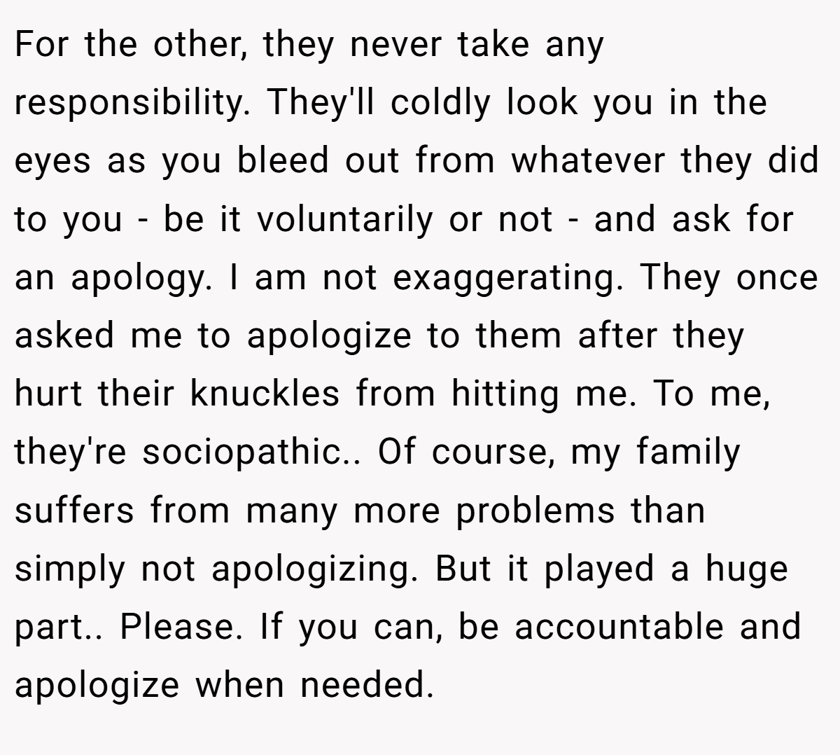 For the other, they never take any responsibility. They'll coldly look you in the eyes as you bleed out from whatever they did to you - be it voluntarily or not - and ask for an apology. I am not exaggerating. They once asked me to apologize to them after they hurt their knuckles from hitting me. To me, they're sociopathic.. Of course, my family suffers from many more problems than simply not apologizing. But it played a huge part.. Please. If you can, be accountable and apologize when needed.