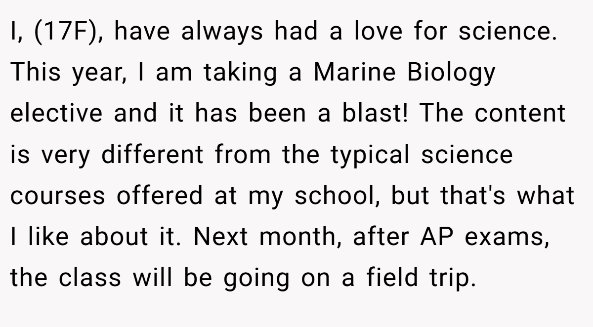 I, (17F), have always had a love for science. This year, I am taking a Marine Biology elective and it has been a blast! The content is very different from the typical science courses offered at my school, but that's what I like about it. Next month, after AP exams, the class will be going on a field trip.