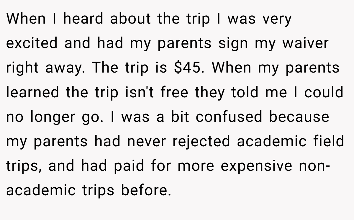 When I heard about the trip I was very excited and had my parents sign my waiver right away. The trip is $45. When my parents learned the trip isn't free they told me I could no longer go. I was a bit confused because my parents had never rejected academic field trips, and had paid for more expensive non-academic trips before.