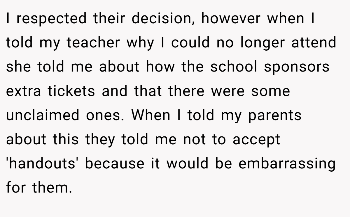 I respected their decision, however when I told my teacher why I could no longer attend she told me about how the school sponsors extra tickets and that there were some unclaimed ones. When I told my parents about this they told me not to accept 'handouts' because it would be embarrassing for them.
