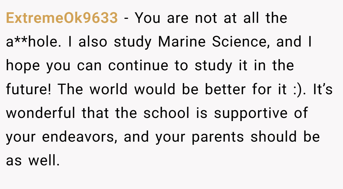 ExtremeOk9633 − You are not at all the a**hole. I also study Marine Science, and I hope you can continue to study it in the future! The world would be better for it :). It’s wonderful that the school is supportive of your endeavors, and your parents should be as well.