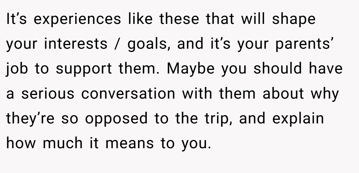 It’s experiences like these that will shape your interests / goals, and it’s your parents’ job to support them. Maybe you should have a serious conversation with them about why they’re so opposed to the trip, and explain how much it means to you.