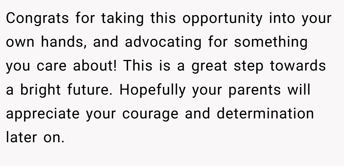 Congrats for taking this opportunity into your own hands, and advocating for something you care about! This is a great step towards a bright future. Hopefully your parents will appreciate your courage and determination later on.