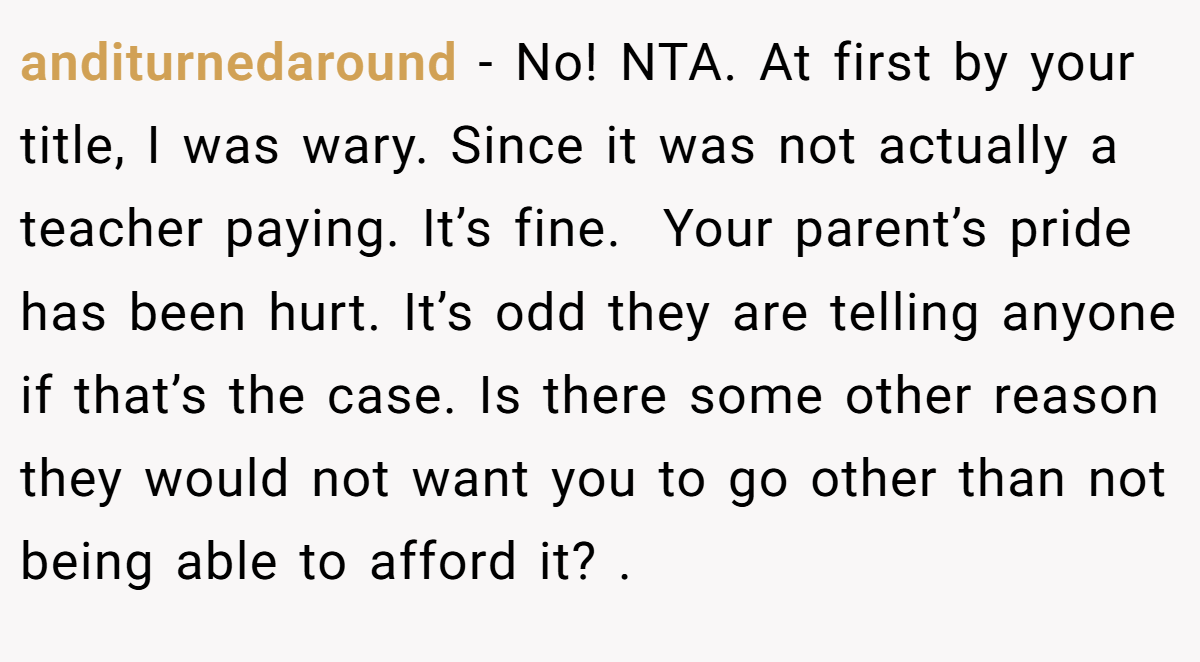 anditurnedaround − No! NTA. At first by your title, I was wary. Since it was not actually a teacher paying. It’s fine.  Your parent’s pride has been hurt. It’s odd they are telling anyone if that’s the case. Is there some other reason they would not want you to go other than not being able to afford it? .