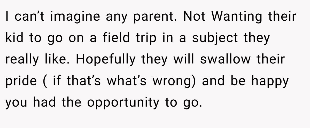I can’t imagine any parent. Not Wanting their kid to go on a field trip in a subject they really like. Hopefully they will swallow their pride ( if that’s what’s wrong) and be happy you had the opportunity to go.