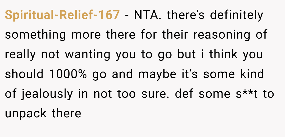 Spiritual-Relief-167 − NTA. there’s definitely something more there for their reasoning of really not wanting you to go but i think you should 1000% go and maybe it’s some kind of jealously in not too sure. def some s**t to unpack there
