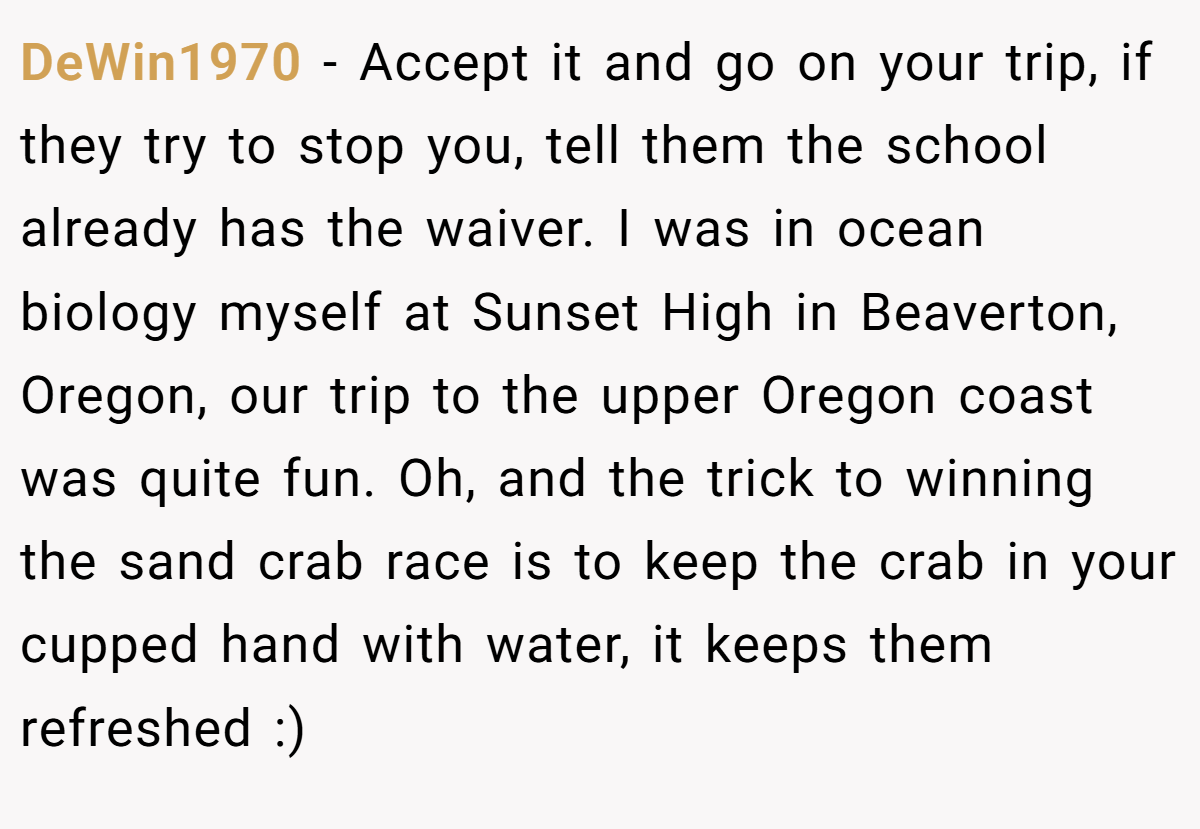 DeWin1970 − Accept it and go on your trip, if they try to stop you, tell them the school already has the waiver. I was in ocean biology myself at Sunset High in Beaverton, Oregon, our trip to the upper Oregon coast was quite fun. Oh, and the trick to winning the sand crab race is to keep the crab in your cupped hand with water, it keeps them refreshed :)