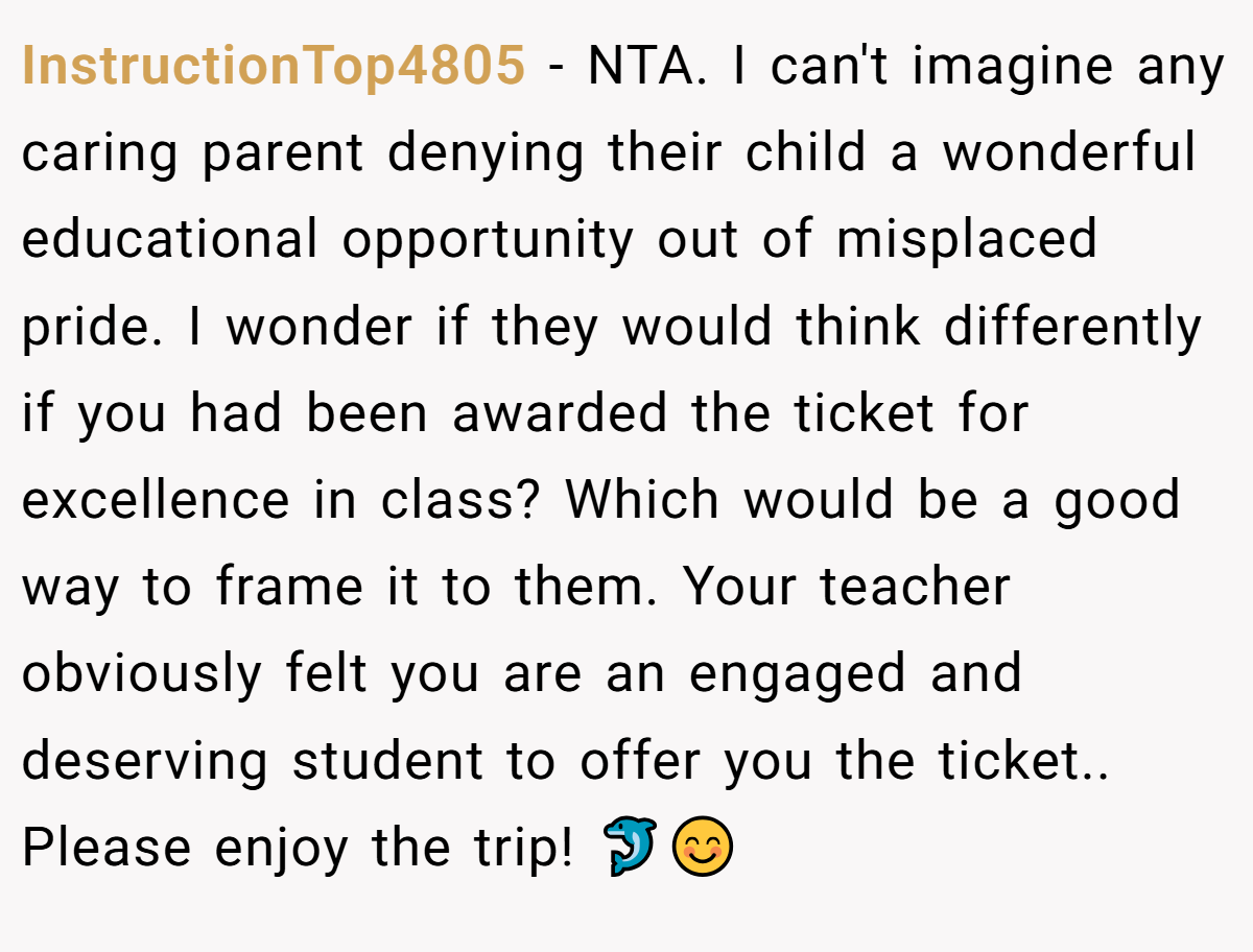 InstructionTop4805 − NTA. I can't imagine any caring parent denying their child a wonderful educational opportunity out of misplaced pride. I wonder if they would think differently if you had been awarded the ticket for excellence in class? Which would be a good way to frame it to them. Your teacher obviously felt you are an engaged and deserving student to offer you the ticket.. Please enjoy the trip! 🐬😊
