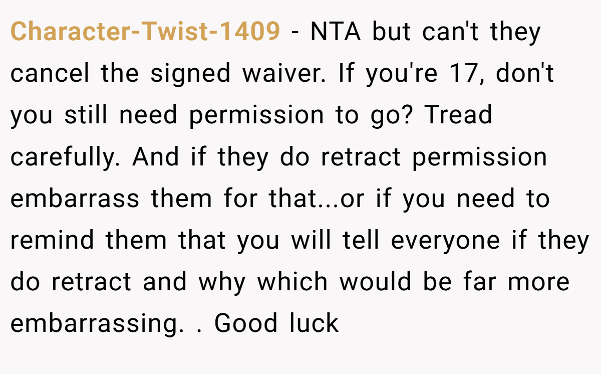 Character-Twist-1409 − NTA but can't they cancel the signed waiver. If you're 17, don't you still need permission to go? Tread carefully. And if they do retract permission embarrass them for that...or if you need to remind them that you will tell everyone if they do retract and why which would be far more embarrassing. . Good luck