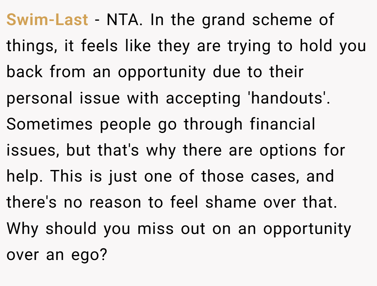 Swim-Last − NTA. In the grand scheme of things, it feels like they are trying to hold you back from an opportunity due to their personal issue with accepting 'handouts'. Sometimes people go through financial issues, but that's why there are options for help. This is just one of those cases, and there's no reason to feel shame over that. Why should you miss out on an opportunity over an ego?