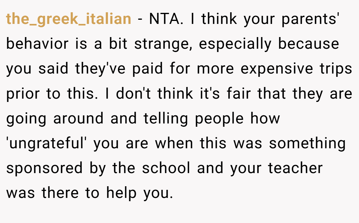 the_greek_italian − NTA. I think your parents' behavior is a bit strange, especially because you said they've paid for more expensive trips prior to this. I don't think it's fair that they are going around and telling people how 'ungrateful' you are when this was something sponsored by the school and your teacher was there to help you.