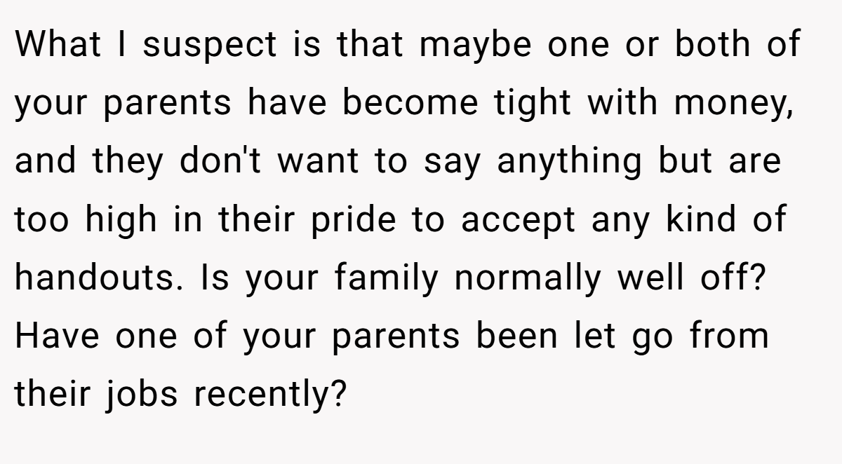 What I suspect is that maybe one or both of your parents have become tight with money, and they don't want to say anything but are too high in their pride to accept any kind of handouts. Is your family normally well off? Have one of your parents been let go from their jobs recently?