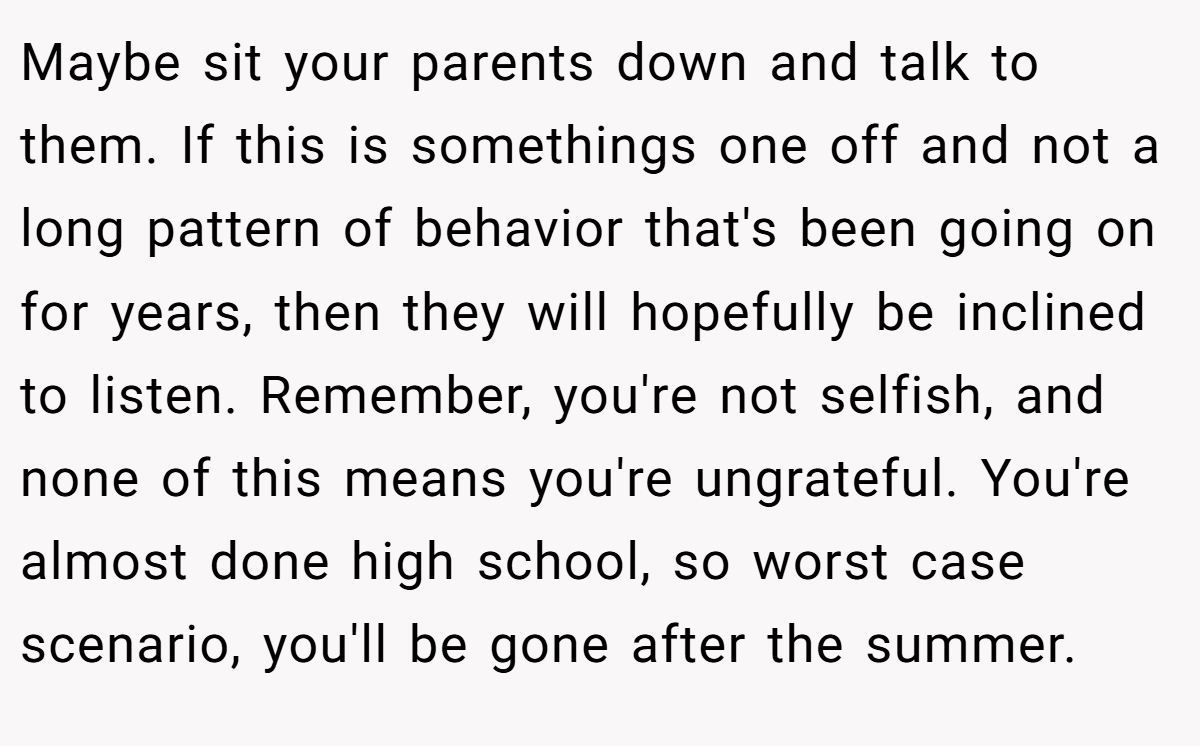 Maybe sit your parents down and talk to them. If this is somethings one off and not a long pattern of behavior that's been going on for years, then they will hopefully be inclined to listen. Remember, you're not selfish, and none of this means you're ungrateful. You're almost done high school, so worst case scenario, you'll be gone after the summer.