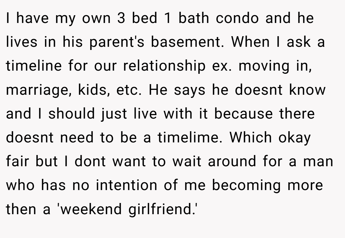 I have my own 3 bed 1 bath condo and he lives in his parent's basement. When I ask a timeline for our relationship ex. moving in, marriage, kids, etc. He says he doesnt know and I should just live with it because there doesnt need to be a timelime. Which okay fair but I dont want to wait around for a man who has no intention of me becoming more then a 'weekend girlfriend.'