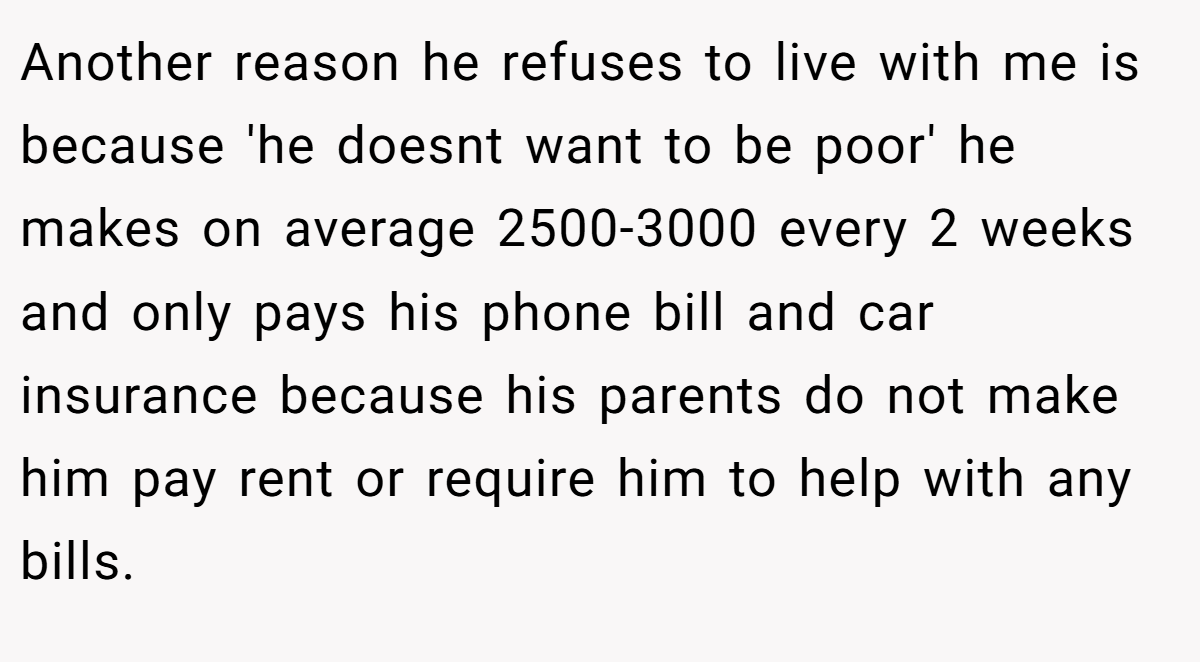 Another reason he refuses to live with me is because 'he doesnt want to be poor' he makes on average 2500-3000 every 2 weeks and only pays his phone bill and car insurance because his parents do not make him pay rent or require him to help with any bills.