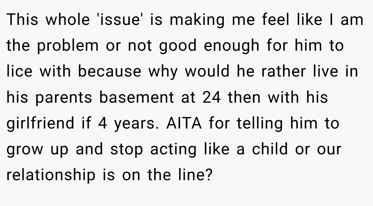 This whole 'issue' is making me feel like I am the problem or not good enough for him to lice with because why would he rather live in his parents basement at 24 then with his girlfriend if 4 years. AITA for telling him to grow up and stop acting like a child or our relationship is on the line?