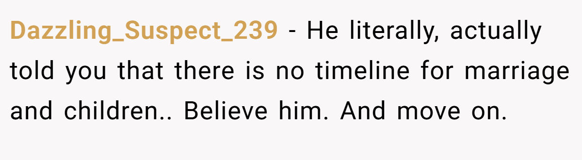 Dazzling_Suspect_239 − He literally, actually told you that there is no timeline for marriage and children.. Believe him. And move on.